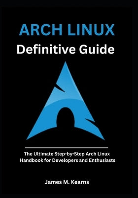 Arch Linux Definitive Guide: The Ultimate Step-by-Step Arch Linux Handbook for Developers and Enthusiasts by M. Kearns, James