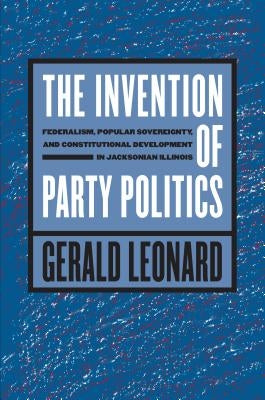 The Invention of Party Politics: Federalism, Popular Sovereignty, and Constitutional Development in Jacksonian Illinois by Leonard, Gerald