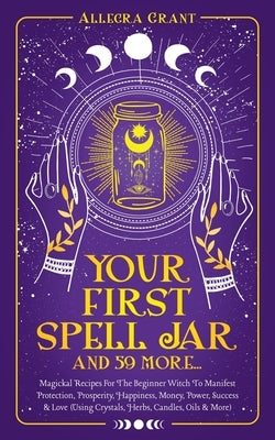 Your First Spell Jar (and 59 more...): Magickal Recipes For The Beginner Witch To Manifest Protection, Prosperity, Happiness, Money, Power, Success & by Grant, Allegra