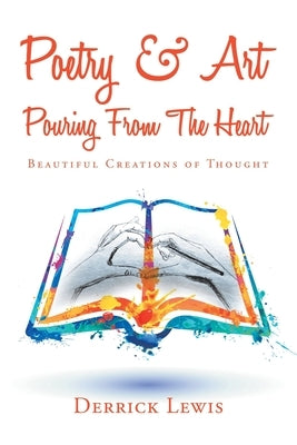 Poetry & Art Pouring from the Heart: Beautiful Creations of Thought by Lewis, Derrick