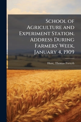 School of Agriculture and Experiment Station. Address During Farmers' Week, January 4, 1909 by Hunt, Thomas Forsyth 1862- [From Old Ca