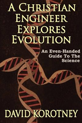 A Christian Engineer Explores Evolution: An Even-Handed Guide To The Science by Korotney, David