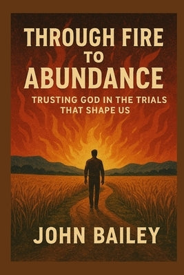 Through Fire to Abundance: Trusting God in the Trials That Shape Us by Bailey, John