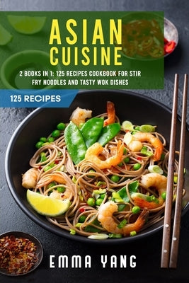 Asian Cuisine: 2 Books In 1: 125 Recipes Cookbook For Stir Fry Noodles And Tasty Wok Dishes by Yang, Emma