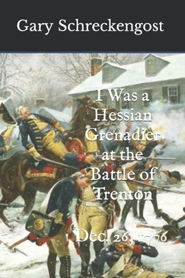 I Was a Hessian Grenadier at the Battle of Trenton: Dec. 26, 1776 by Schreckengost, Gary