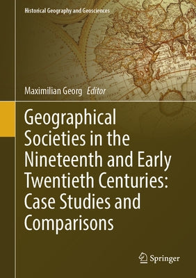 Geographical Societies in the Nineteenth and Early Twentieth Centuries: Case Studies and Comparisons by Georg, Maximilian