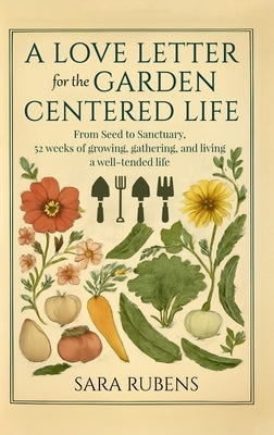 A Love Letter for the Garden-Centered Life: 52 weeks of growing, gathering, and living a well-tended life by Rubens, Sara