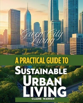 Green City Living A Practical Guide to Sustainable Urban Living by Warren, Claire