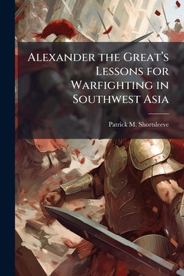 Alexander the Great's Lessons for Warfighting in Southwest Asia by Shortsleeve, Patrick M.