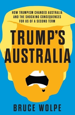 Trump's Australia: How Trumpism Changed Australia and the Shocking Consequences for Us of a Second Term by Wolpe, Bruce