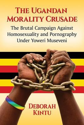 The Ugandan Morality Crusade: The Brutal Campaign Against Homosexuality and Pornography Under Yoweri Museveni by Kintu, Deborah