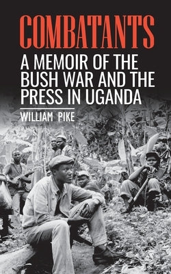 Combatants: A memoir of the Bush War and the press in Uganda by Pike, William
