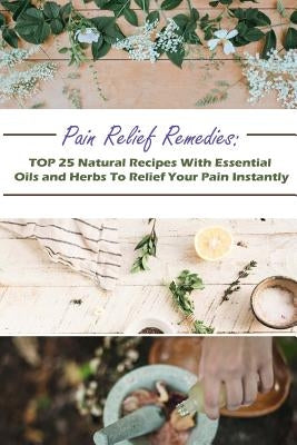 Pain Relief Remedies: TOP 25 Natural Recipes With Essential Oils And Herbs To Relief Your Pain Instantly: (Natural Remedies, Herbal Remedies by Jennings, Gwendoline