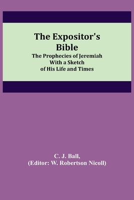 The Expositor's Bible: The Prophecies of Jeremiah With a Sketch of His Life and Times by J. Ball, C.