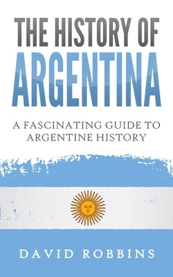 The History of Argentina: A Fascinating Guide to Argentine History by Robbins, David