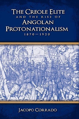 The Creole Elite and the Rise of Angolan Protonationalism: 1870-1920 by Corrado, Jacopo