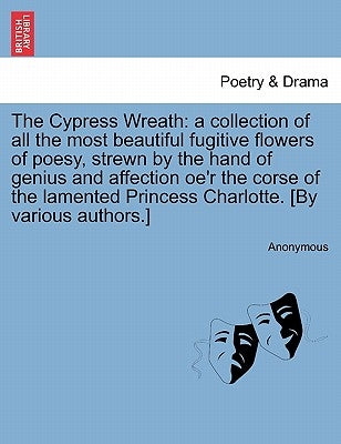The Cypress Wreath: A Collection of All the Most Beautiful Fugitive Flowers of Poesy, Strewn by the Hand of Genius and Affection Oe'r the by Anonymous