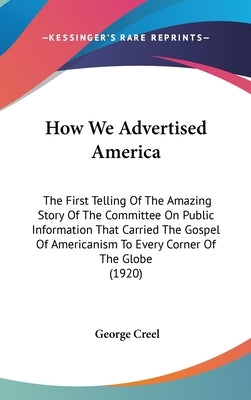 How We Advertised America: The First Telling Of The Amazing Story Of The Committee On Public Information That Carried The Gospel Of Americanism T by Creel, George
