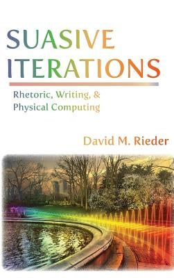 Suasive Iterations: Rhetoric, Writing, and Physical Computing by Rieder, David M.