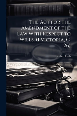 The Act for the Amendment of the Law With Respect to Wills, (1 Victoria, C. 26): With Notes and Observations, and a Copius Index by Lush, Robert
