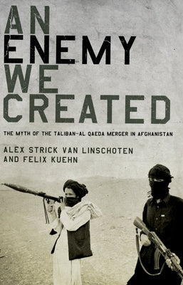 An Enemy We Created: The Myth of the Taliban-Al Qaeda Merger in Afghanistan by Strick Van Linschoten, Alex