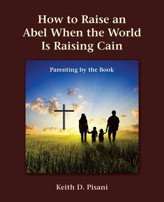 How to Raise an Abel When the World Is Raising Cain: Parenting by the Book by Pisani, Keith D.