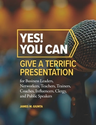 Yes! You Can Give A Terrific Presentation: for Business Leaders, Networkers, Teachers, Trainers, Coaches, Influencers, Clergy, and Public Speakers by Giunta, James M.