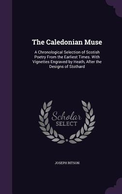 The Caledonian Muse: A Chronological Selection of Scotish Poetry From the Earliest Times. With Vignettes Engraved by Heath, After the Desig by Ritson, Joseph