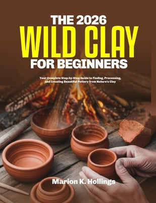 The 2026 Wild Clay for Beginners: Your Complete Step-by-Step Guide to Finding, Processing, and Creating Beautiful Pottery from Nature's Clay by K. Hollings, Marion