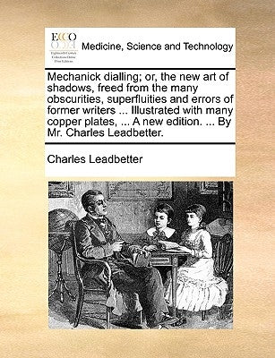 Mechanick dialling; or, the new art of shadows, freed from the many obscurities, superfluities and errors of former writers ... Illustrated with many by Leadbetter, Charles