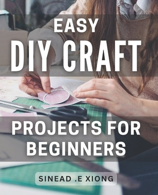 Easy DIY Craft Projects for Beginners: Effortlessly Create Beautiful Handmade Crafts with these Simple Step-by-Step Projects. by E. Xiong, Sinead