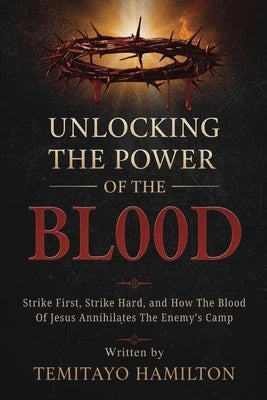 Unlocking the Power of The Blood: Strike First, Strike Hard and How The Blood of Jesus Annihilates the Enemy's Camp by Hamilton, Temitayo