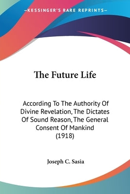 The Future Life: According To The Authority Of Divine Revelation, The Dictates Of Sound Reason, The General Consent Of Mankind (1918) by Sasia, Joseph C.