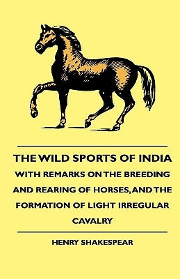 The Wild Sports of India - With Remarks on the Breeding and Rearing of Horses, and the Formation of Light Irregular Cavalry by Shakespear, Henry