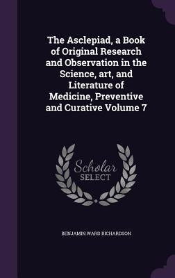 The Asclepiad, a Book of Original Research and Observation in the Science, art, and Literature of Medicine, Preventive and Curative Volume 7 by Richardson, Benjamin Ward