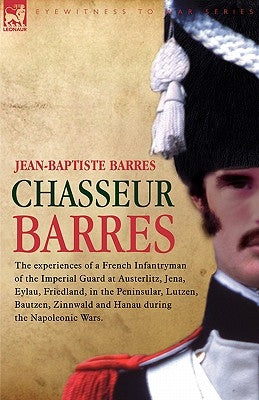 Chasseur Barres - The Experiences of a French Infantryman of the Imperial Guard at Austerlitz, Jena, Eylau, Friedland, in the Peninsular, Lutzen, Baut by Barres, Jean Baptiste