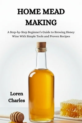 Home Mead Making: A Step-by-Step Beginner's Guide to Brewing Honey Wine With Simple Tools and Proven Recipes by Charles, Loren