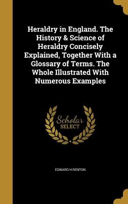 Heraldry in England. The History & Science of Heraldry Concisely Explained, Together With a Glossary of Terms. The Whole Illustrated With Numerous Exa by Renton, Edward H.