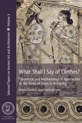 What Shall I Say of Clothes? Theoretical and Methodological Approaches to the Study of Dress in Antiquity by Cifarelli, Megan