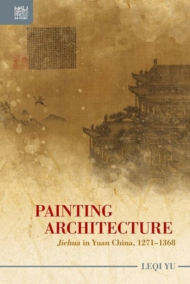 Painting Architecture: Jiehua in Yuan China, 1271-1368 by Yu, Leqi