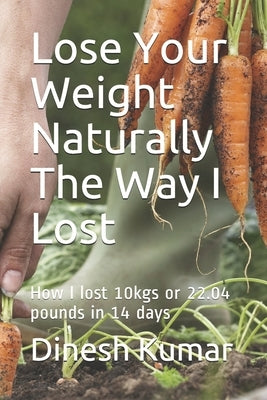 Lose Your Weight Naturally The Way I Lost: How I lost 10kgs or 22.04 pounds in 14 days by Kumar, Dinesh