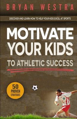 Motivate Your Kids To Athletic Success: Discover and Learn How To Help Your Kids Excel At Sports by Westra, Bryan