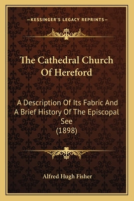 The Cathedral Church Of Hereford: A Description Of Its Fabric And A Brief History Of The Episcopal See (1898) by Fisher, Alfred Hugh