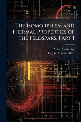 The Isomorphism and Thermal Properties of the Feldspars, Part 1 by Day, Arthur Louis