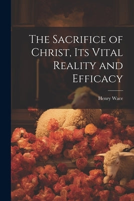 The Sacrifice of Christ, its Vital Reality and Efficacy by Wace, Henry