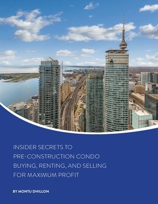 Insider Secrets to Pre-Construction Condo Buying, Renting, and Selling for Maximum Profit by Dhillon, Montu