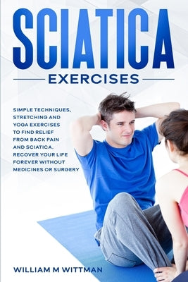 Sciatica Exercises: Simple Techniques, Stretching and Yoga Exercises to Find Relief From Back Pain and Sciatica. Ricover your Life Forever by Wittman, William M.