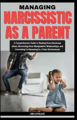 Managing Narcissistic as a Parent: A Comprehensive Guide to Healing from Emotional Abuse, Recovering from Manipulative Relationships, and Converting C by Lovelace, Aria