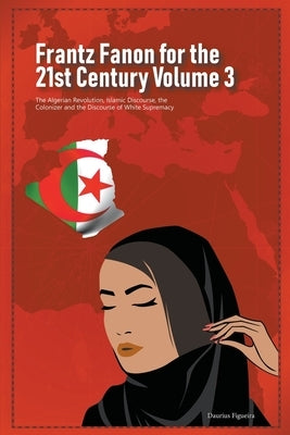 Frantz Fanon for the 21st Century Volume 3 The Algerian Revolution, Islamic Discourse, the Colonizer and the Discourse of White Supremacy by Figueira, Daurius