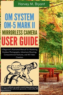 OM System OM-5 Mark II Mirrorless Camera User Guide: A Beginner's Illustrated Manual for Mastering Outdoor Photography, Adventure Shooting, Computatio by Bryant, Harvey M.